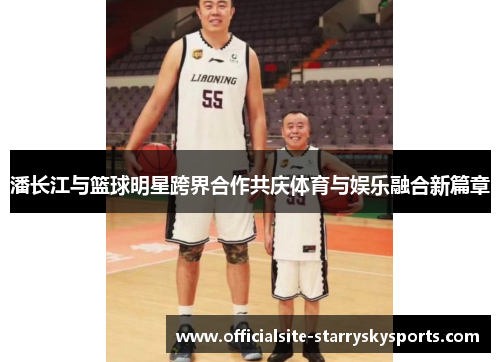 潘长江与篮球明星跨界合作共庆体育与娱乐融合新篇章