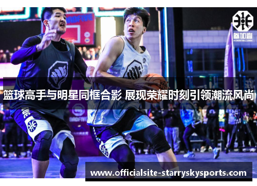篮球高手与明星同框合影 展现荣耀时刻引领潮流风尚
