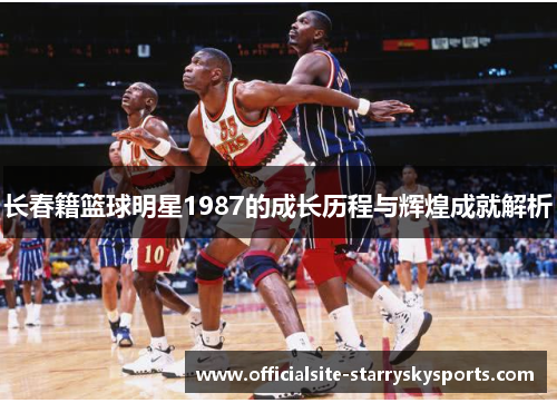长春籍篮球明星1987的成长历程与辉煌成就解析