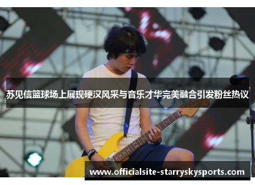 苏见信篮球场上展现硬汉风采与音乐才华完美融合引发粉丝热议
