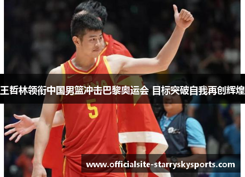 王哲林领衔中国男篮冲击巴黎奥运会 目标突破自我再创辉煌