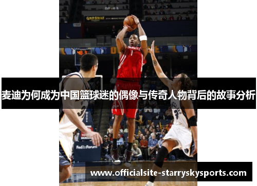 麦迪为何成为中国篮球迷的偶像与传奇人物背后的故事分析